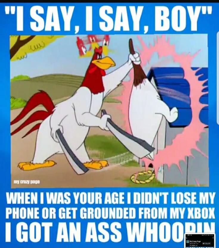 I SAY, I SAY, BOY WHEN I WAS YOUR AGE I DIDN'T LOSE MY PHONE OR GET GROUNDED FROM MY XBOX I GOT AN ASS WHOOPIN