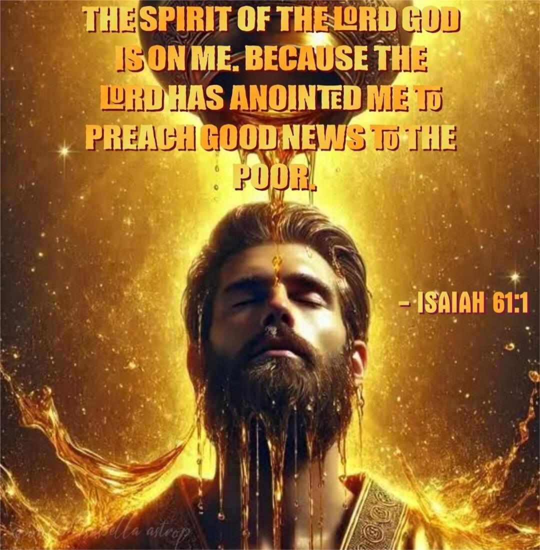 THE SPIRIT OF THE LORD GOD IS ON ME. BECAUSE THE LORD HAS ANOINTED ME TO PREACH GOOD NEWS TO THE POOR. - ISIAH 61:1