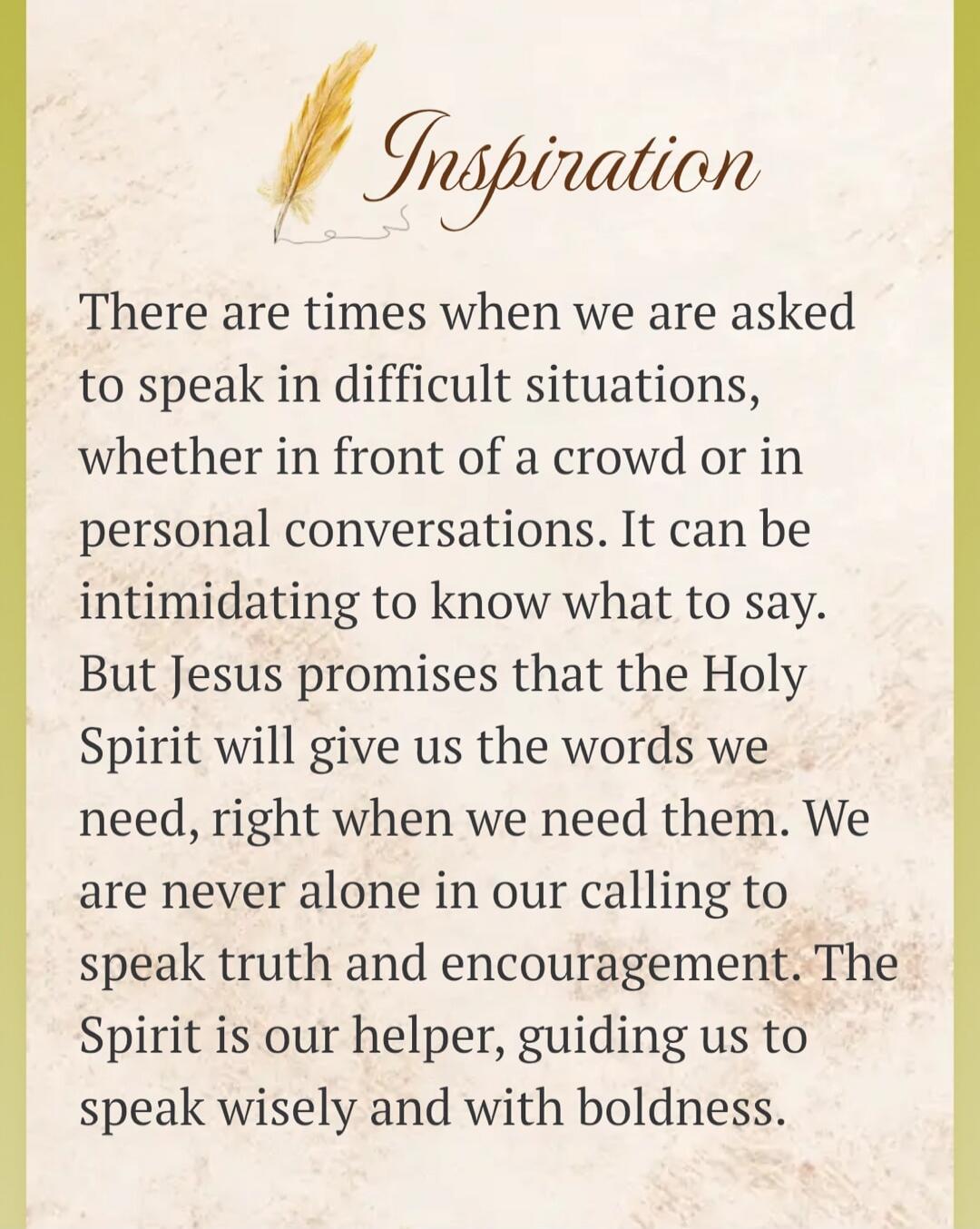 Inspiration. There are times when we are asked to speak in difficult situations, whether in front of a crowd or in personal conversations. It can be intimidating to know what to say. But Jesus promises that the Holy Spirit will give us the words we need, right when we need them. We are never alone in our calling to speak truth and encouragement. Th
