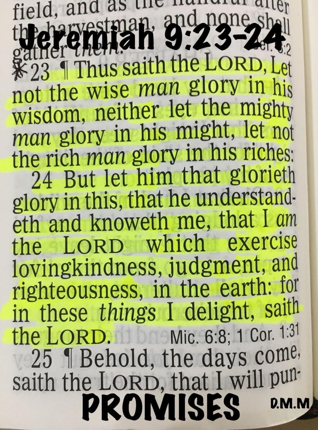 Jeremiah 9:23-24. Thus saith the LORD, Let not the wise man glory in his wisdom, neither let the mighty man glory in his might, let not the rich man glory in his riches: But let him that glorieth glory in this, that he understandeth and knoweth me, that I am the LORD which exercise lovingkindness, judgment, and righteousness, in the earth: for in t