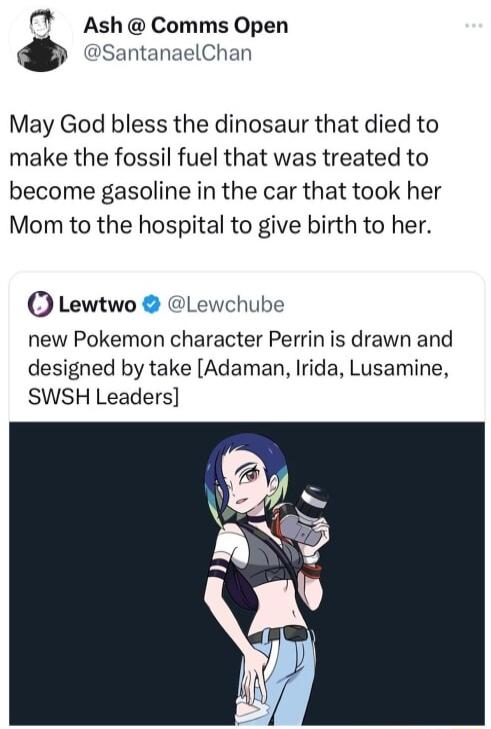 Ash Comms Open SantanaelChan May God bless the dinosaur that died to make the fossil fuel that was treated to become gasoline in the car that took her Mom to the hospital to give birth to her Lewtwo Lewchube new Pokemon character Perrin is drawn and designed by take Adaman Irida Lusamine SWSH Leaders