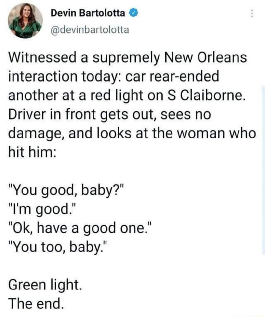 Devin Bartolotta @devinbartolotta Witnessed a supremely New Orleans interaction today: car rear-ended another at a red light on S Claiborne. Driver in front gets out, sees no damage, and looks at the woman who hit him: 