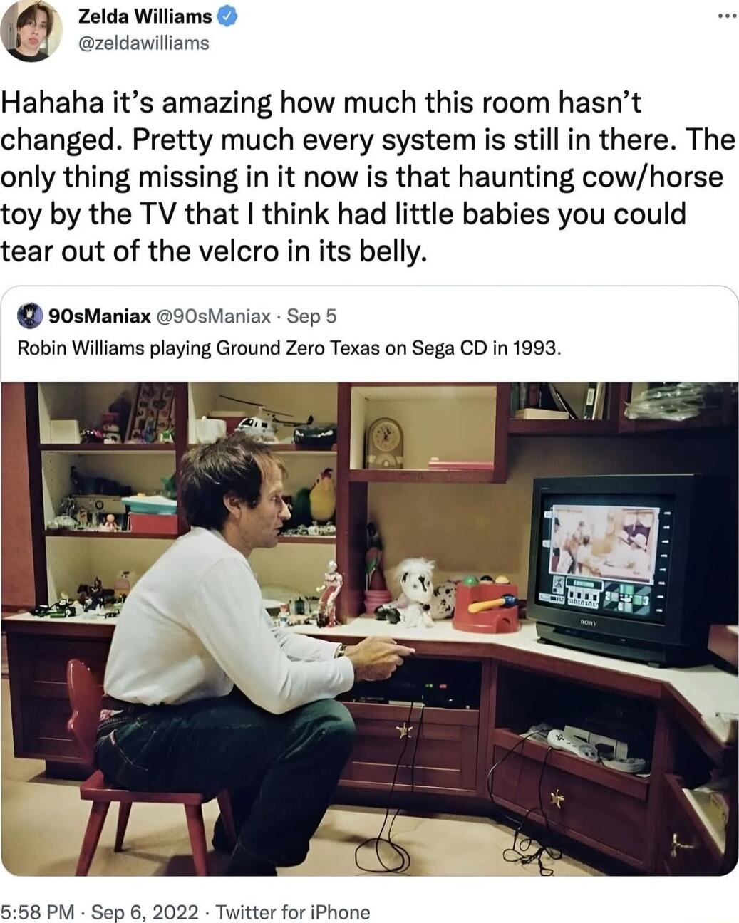 Zelda Williams zoldavilliams Hahaha its amazing how much this room hasnt changed Pretty much every system is still in there The only thing missing in it now is that haunting cowhorse toy by the TV that think had little babies you could tear out of the velcro in its belly 90sManiax 30sManiax Sep 5 Robin Williams playing Ground Zero Texas on Sega CD in 1993 558 PM Sep 6 2022 Twitter for IPhone