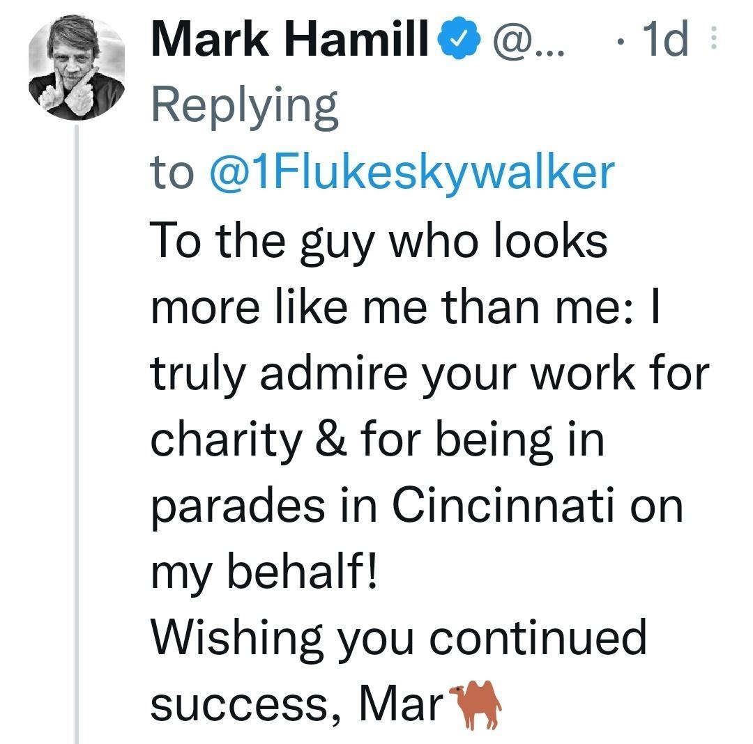 Mark Hamill 1d Replying to 1Flukeskywalker To the guy who looks more like me than me truly admire your work for charity for being in parades in Cincinnati on my behalf Wishing you continued success Mar Q1w 133 157 K