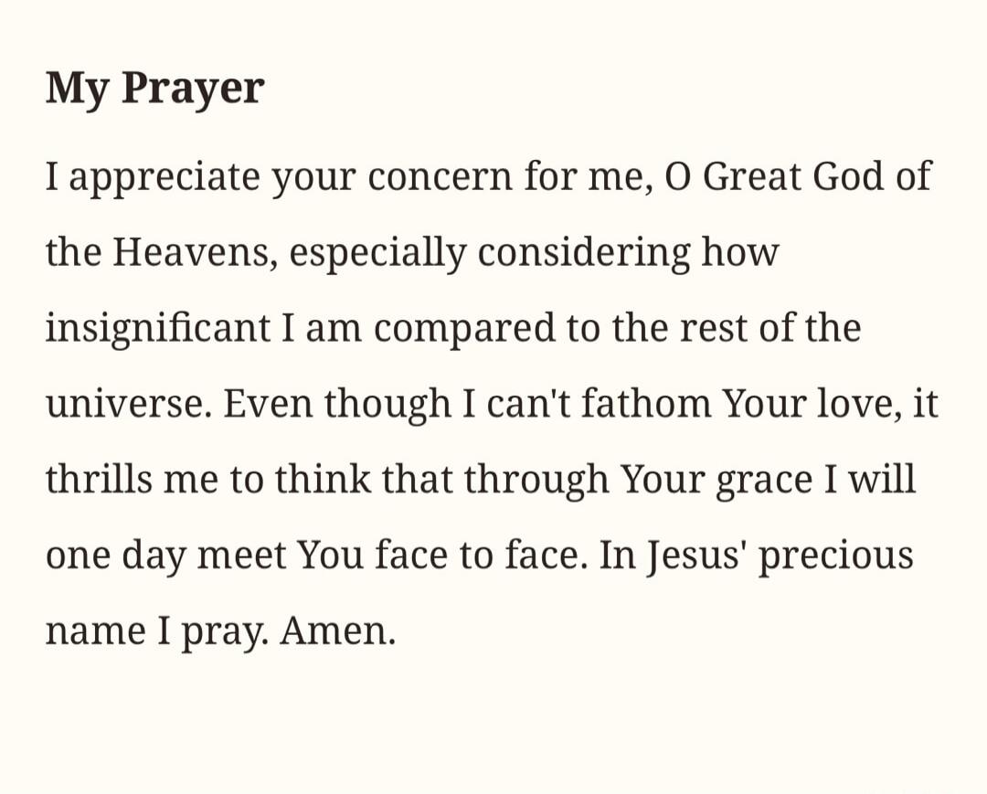 My Prayer. I appreciate your concern for me, O Great God of the Heavens, especially considering how insignificant I am compared to the rest of the universe. Even though I can't fathom Your love, it thrills me to think that through Your grace I will one day meet You face to face. In Jesus' precious name I pray. Amen.