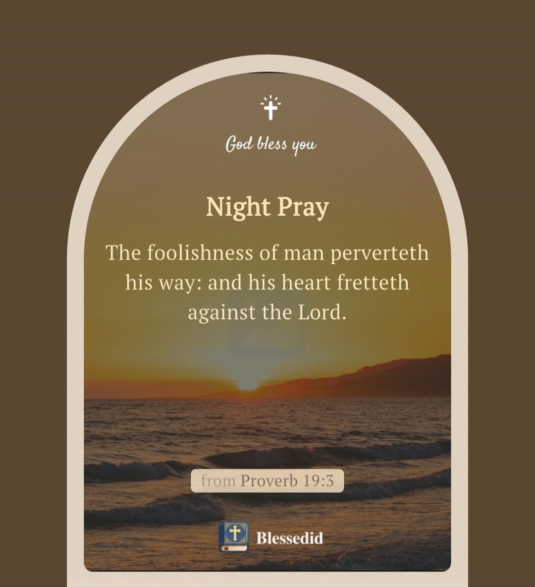 God bless you. Night Pray. The foolishness of man perverteth his way: and his heart fretteth against the Lord. from Proverb 19:3. Blessedid.