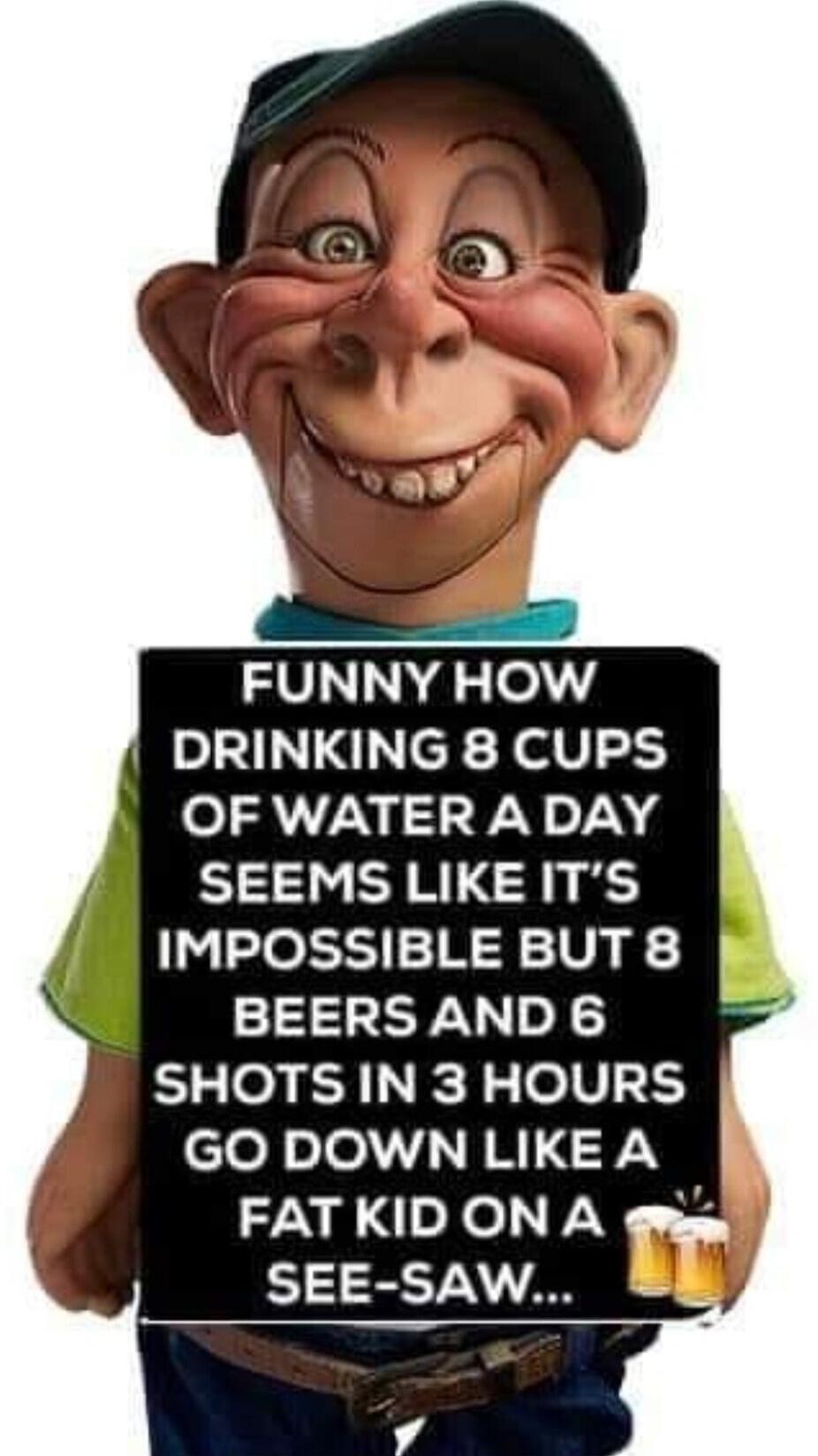 FUNNY HOW DRINKING 8 CUPS OF WATER A DAY SEEMS LIKE IT'S IMPOSSIBLE BUT 8 BEERS AND 6 SHOTS IN 3 HOURS GO DOWN LIKE A FAT KID ON A SEE-SAW...