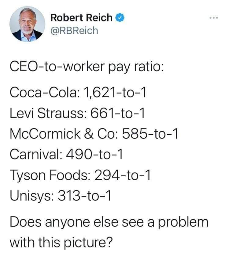 3 Robert Reich _ RBReich CEO to worker pay ratio Coca Cola 1621 to 1 Levi Strauss 661 to 1 McCormick Co 585 to 1 Carnival 490 to 1 Tyson Foods 294 to 1 Unisys 313 to 1 Does anyone else see a problem with this picture