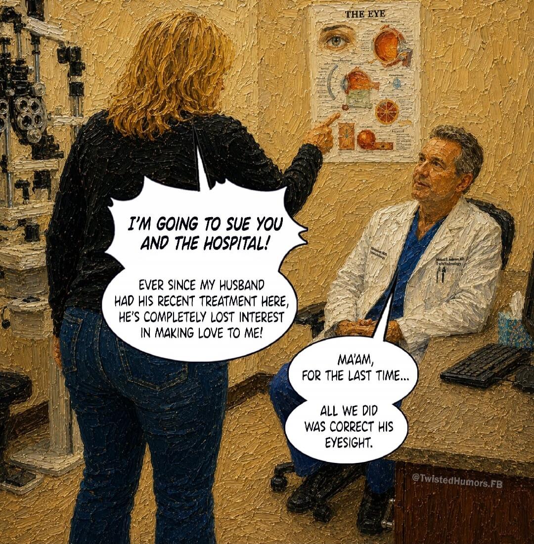 I'M GOING TO SUE YOU AND THE HOSPITAL! EVER SINCE MY HUSBAND HAD HIS RECENT TREATMENT HERE, HE'S COMPLETELY LOST INTEREST IN MAKING LOVE TO ME! MA'AM, FOR THE LAST TIME... ALL WE DID WAS CORRECT HIS EYESIGHT. THE EYE. @TwistedHumors.FB