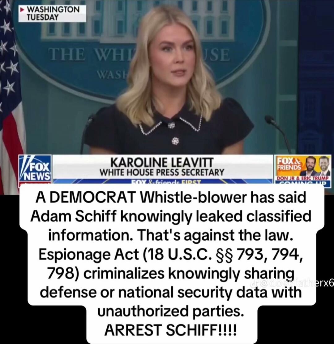 KAROLINE LEAVITT
WHITE HOUSE PRESS SECRETARY
A DEMOCRAT Whistle-blower has said Adam Schiff knowingly leaked classified information. That's against the law. Espionage Act (18 U.S.C. §§ 793, 794, 798) criminalizes knowingly sharing defense or national security data with unauthorized parties. ARREST SCHIFF!!!!