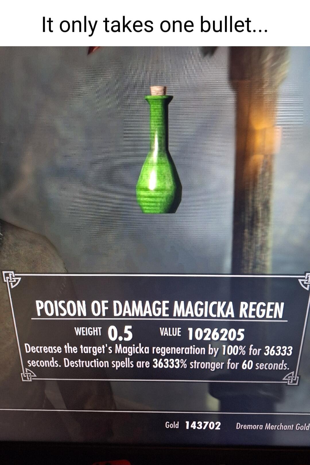 It only takes one bullet POISON OF DAMAGE MAGICKA REGEN WEGHT 05 VAE 1026205 Decrease the torgets Magicka regeneration by 100 for 36333 seconds Destrucion spelsare 363335 stronger for 60 seconds 3 Gold 143702 remora Merchant Gol
