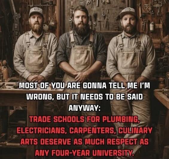 MOST OF YOU ARE GONNA TELL ME I'M WRONG, BUT IT NEEDS TO BE SAID ANYWAY: TRADE SCHOOLS FOR PLUMBING, ELECTRICS, CARPENTERS, CULINARY ARTS DESERVE AS MUCH RESPECT AS ANY FOUR-YEAR UNIVERSITY.