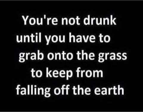 You're not drunk until you have to grab onto the grass to keep from falling off the earth