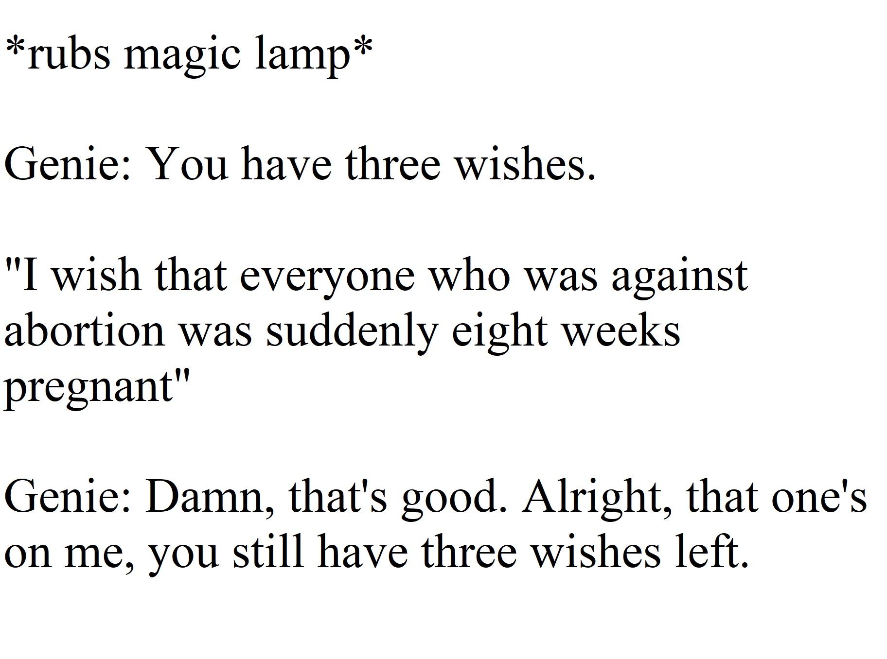 rubs magic lamp Genie You have three wishes I wish that everyone who was against abortion was suddenly eight weeks pregnant Genie Damn thats good Alright that ones on me you still have three wishes left