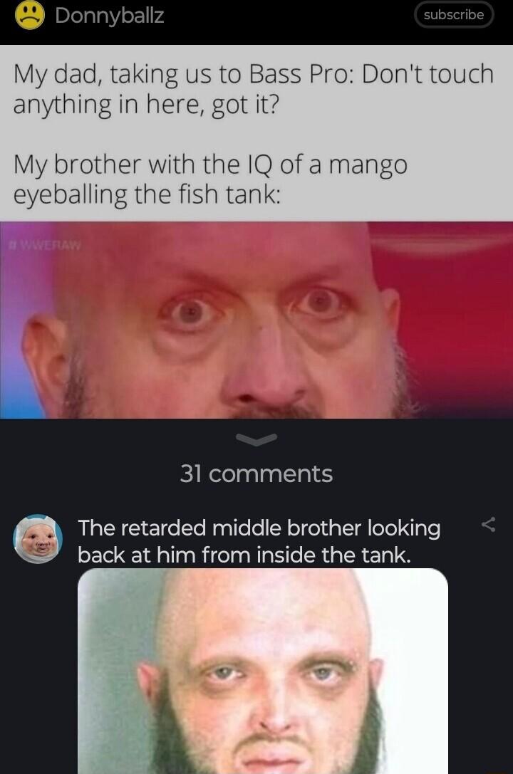 My dad taking us to Bass Pro Dont touch anything in here got it My brother with the IQ of a mango eyeballing the fish tank 31 comments The retarded middle brother looking back at him from inside the tank