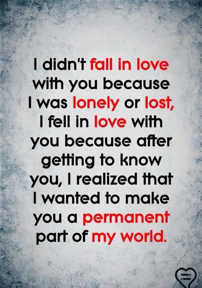 I didn't fall in love with you because I was lonely or lost, I fell in love with you because after getting to know you, I realized that I wanted to make you a permanent part of my world.