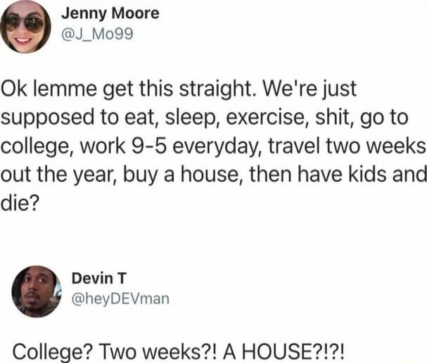 Ok lemme get this straight. We're just supposed to eat, sleep, exercise, shit, go to college, work 9-5 everyday, travel two weeks out the year, buy a house, then have kids and die?

College? Two weeks?! A HOUSE?!?!