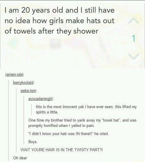 I am 20 years old and still have no idea how girls make hats out of towels after they shower ramen ain berykoolaid eebadsm avocadamngitl this is the most innocent yak have ever seen this lifted my spirts a ltte One time my brother tried to yank away my towel hat and was promptly horrified when yelled in pain 1 didnt know your halr vias IN therell he cied Boys WAIT YOURE HAIR IS IN THE TWISTY PART 