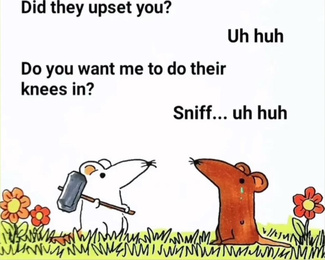 Did they upset you Uh huh Do you want me to do their knees in Sniff uh huh