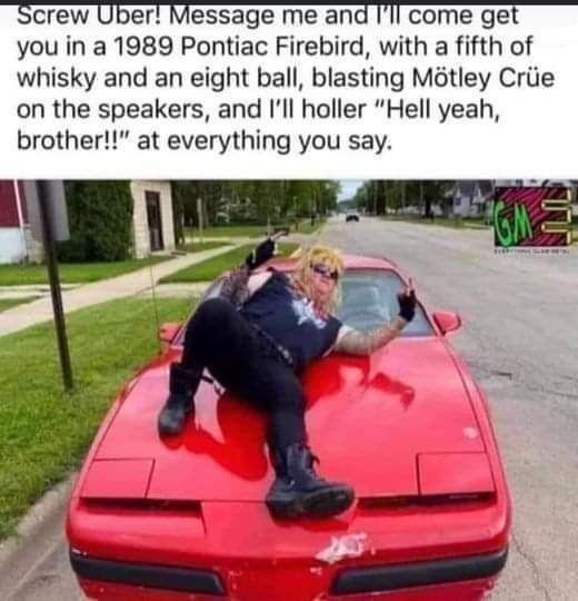Screw Uber Message me and Ill come get you in a 1989 Pontiac Firebird with a fifth of whisky and an eight ball blasting Mtley Criie on the speakers and Ill holler Hell yeah brother at everything you say