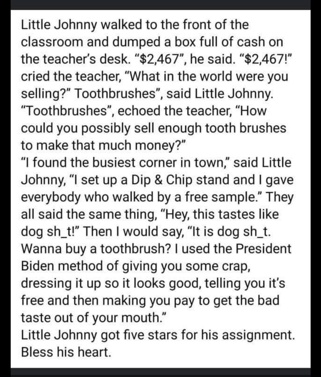 Little Johnny walked to the front of the classroom and dumped a box full of cash on the teachers desk 2467 he said 2467 cried the teacher What in the world were you selling Toothbrushes said Little Johnny Toothbrushes echoed the teacher How could you possibly sell enough tooth brushes to make that much money I found the busiest corner in town said Little Johnny I set up a Dip Chip stand and gave e