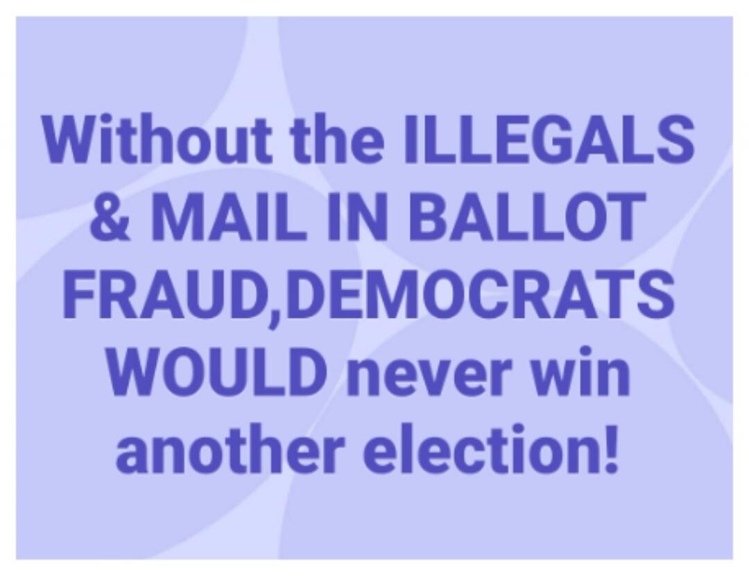 Without the ILLEGALS & MAIL IN BALLOT FRAUD, DEMOCRATS WOULD never win another election!