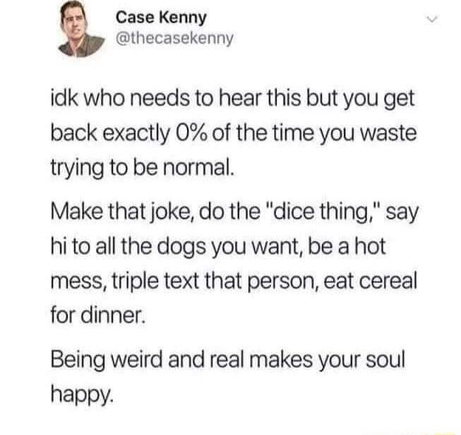 Case Kenny thecasekenny idk who needs to hear this but you get back exactly 0 of the time you waste trying to be normal Make that joke do the dice thing say hi to all the dogs you want be a hot mess triple text that person eat cereal for dinner Being weird and real makes your soul happy