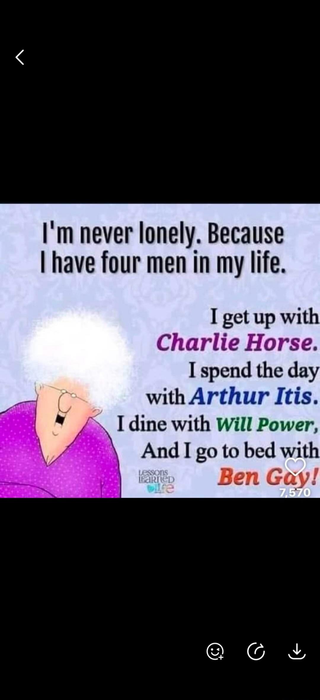 I'm never lonely. Because I have four men in my life. I get up with Charlie Horse. I spend the day with Arthur Itis. I dine with Will Power, And I go to bed with Ben Gay!