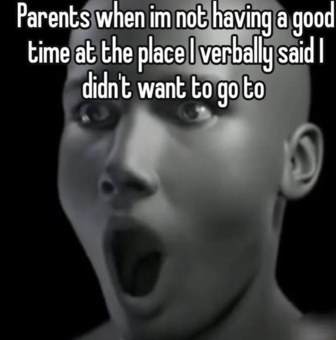 Parents when im not having a good time at the place I verbally said I didn't want to go to