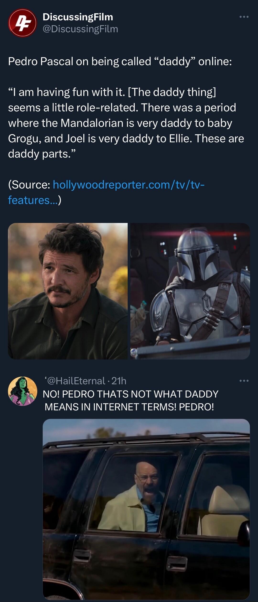 IELTER LS DiscussingFilm Pedro Pascal on being called daddy online l am having fun with it The daddy thing seems a little role related There was a period ARG E BT E RV R Eleo VATl E111 Grogu and Joel is very daddy to Ellie These are daddy parts Source hollywoodreportercomtvtv features RCLETISEIGEIRPAT NO PEDRO THATS NOT WHAT DADDY MEANS IN INTERNET TERMS PEDRO