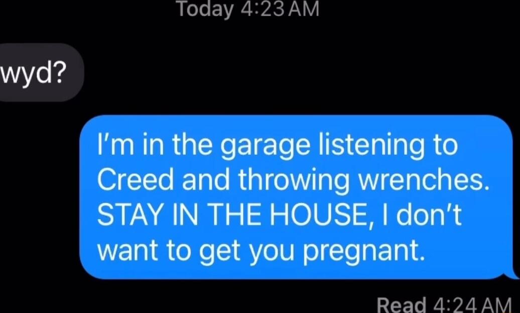 Today 423AM Im in the garage listening to Creed and throwing wrenches STAY IN THE HOUSE dont want to get you pregnant Read 424 AM