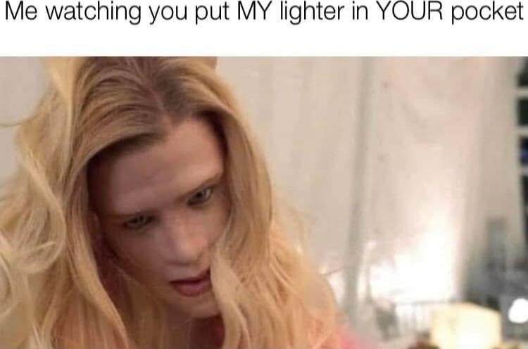 Me watching you put MY lighter in YOUR pocket