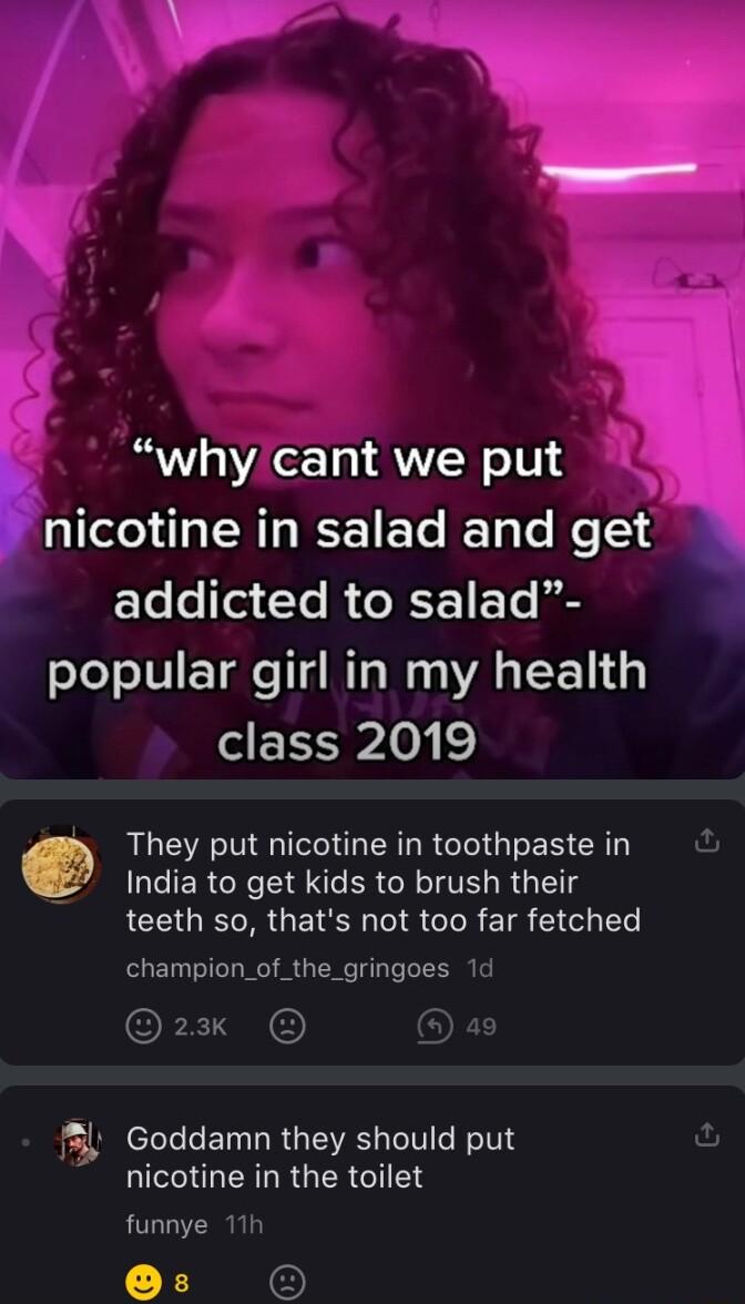 why cant we put nicotine in salad and get ETe Te i 1 1o i popular girl in my health class 2019 AL MO R R IO G ES CR 1 India to get kids to brush their teeth so thats not too far fetched champion_of_the_gringoes 1 2 Al Goddamn they should put LU ERLRGERGIEN funnye 11
