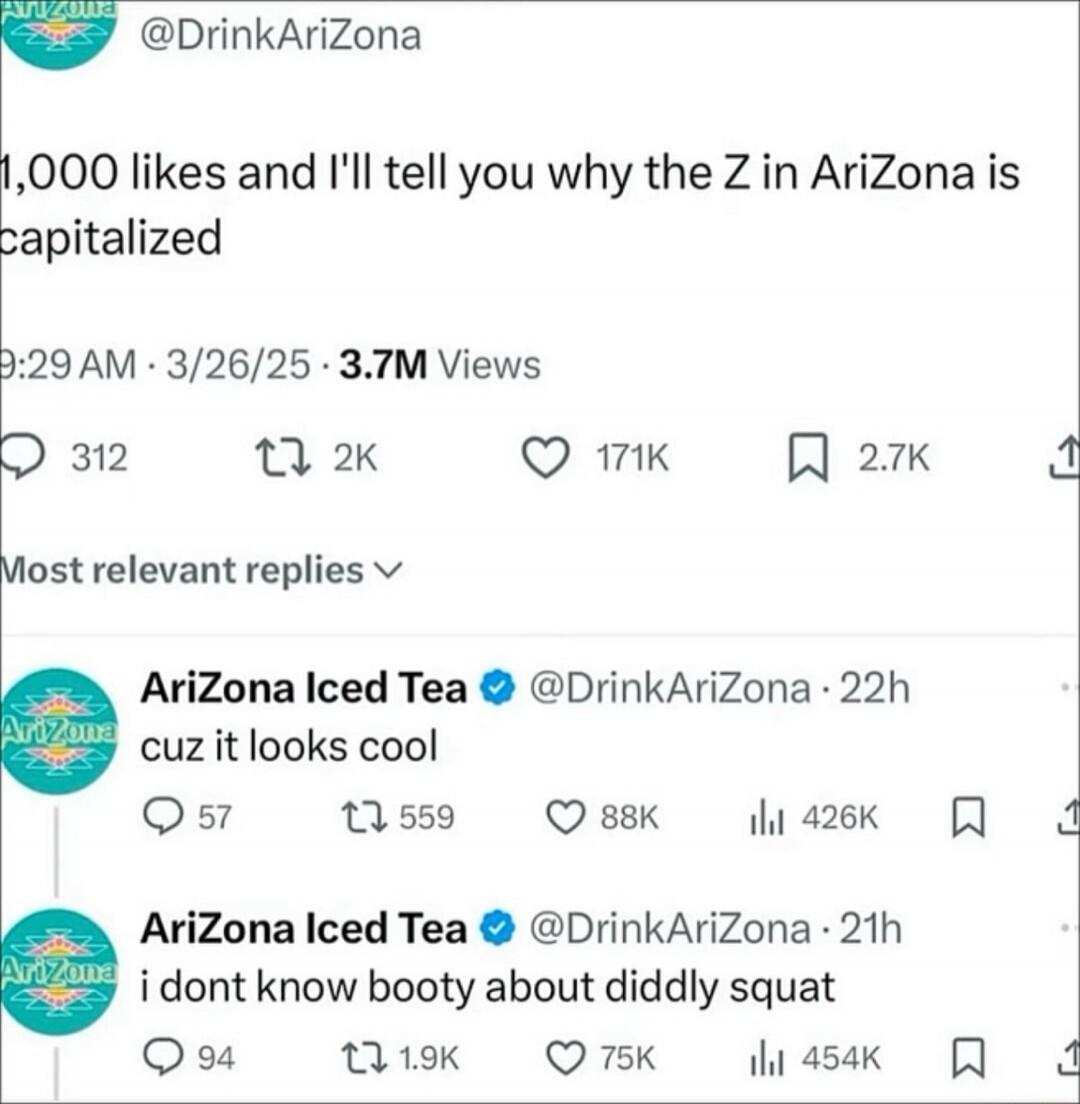 1,000 likes and I'll tell you why the Z in AriZona is capitalized

9:29 AM - 3/26/25 · 3.7M Views

Most relevant replies

AriZona Iced Tea @DrinkAriZona · 22h cuz it looks cool

AriZona Iced Tea @DrinkAriZona · 21h i dont know about diddly squat
