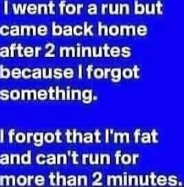 I went for a run but came back home after 2 minutes because I forgot something. I forgot that I'm fat and can't run for more than 2 minutes.