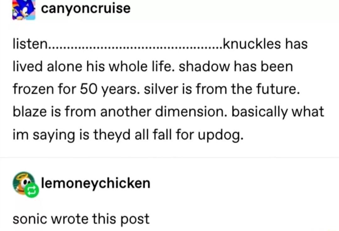 n canyoncruise listen knuckles has lived alone his whole life shadow has been frozen for 50 years silver is from the future blaze is from another dimension basically what im saying is theyd all fall for updog Qlemoneychicken sonic wrote this post