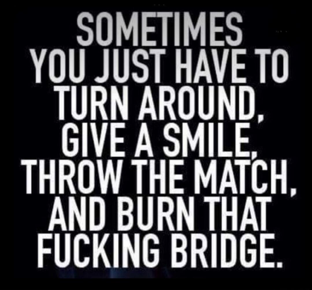 SOMETIMES YOU JUST HAVE TO TURN AROUND, GIVE A SMILE, THROW THE MATCH, AND BURN THAT FUCKING BRIDGE.