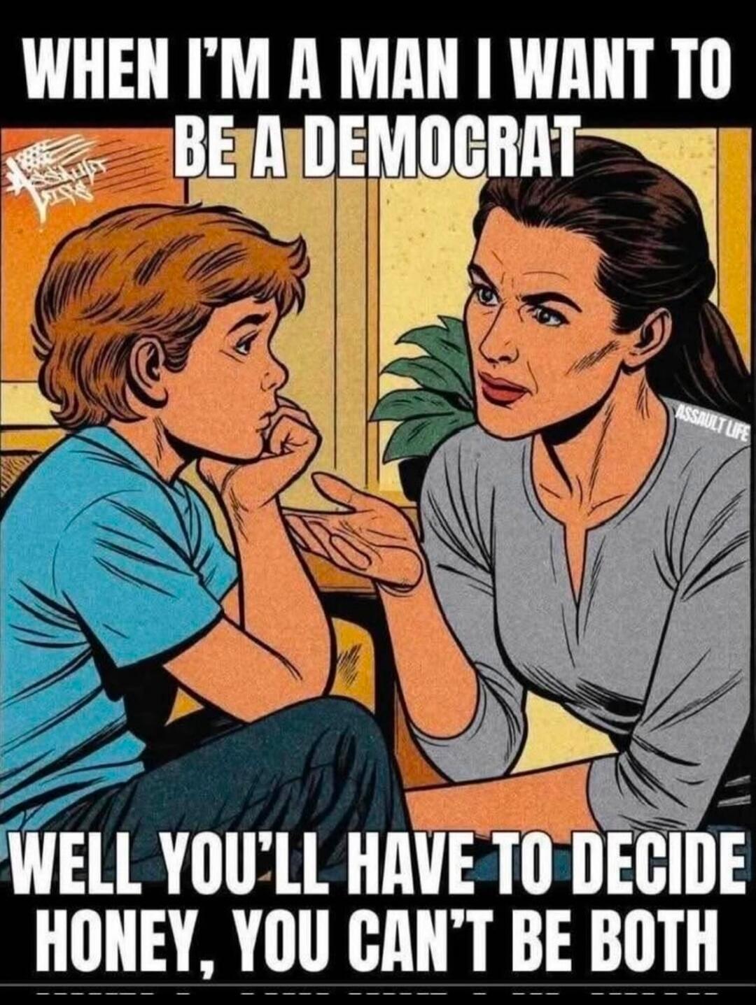 WHEN I'M A MAN I WANT TO BE A DEMOCRAT
WELL YOU'LL HAVE TO DECIDE HONEY, YOU CAN'T BE BOTH