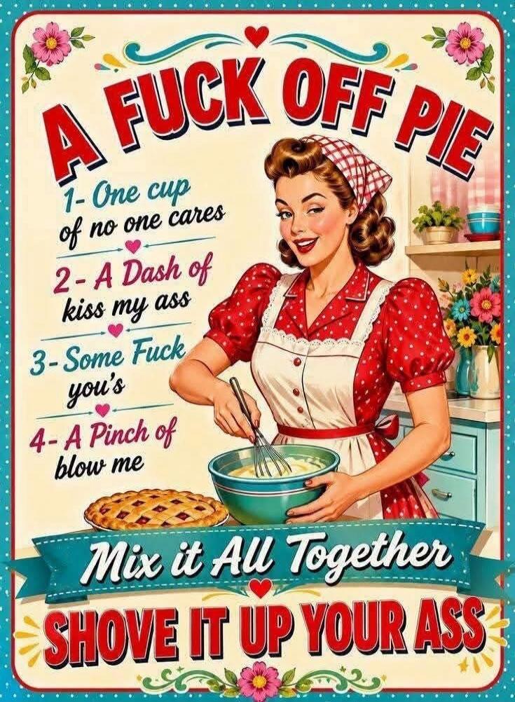 A FUCK OFF PIE 1- One cup of no one cares 2- A Dash of kiss my ass 3- Some Fuck you's 4- A Pinch of blow me Mix it All Together SHOVE IT UP YOUR ASS