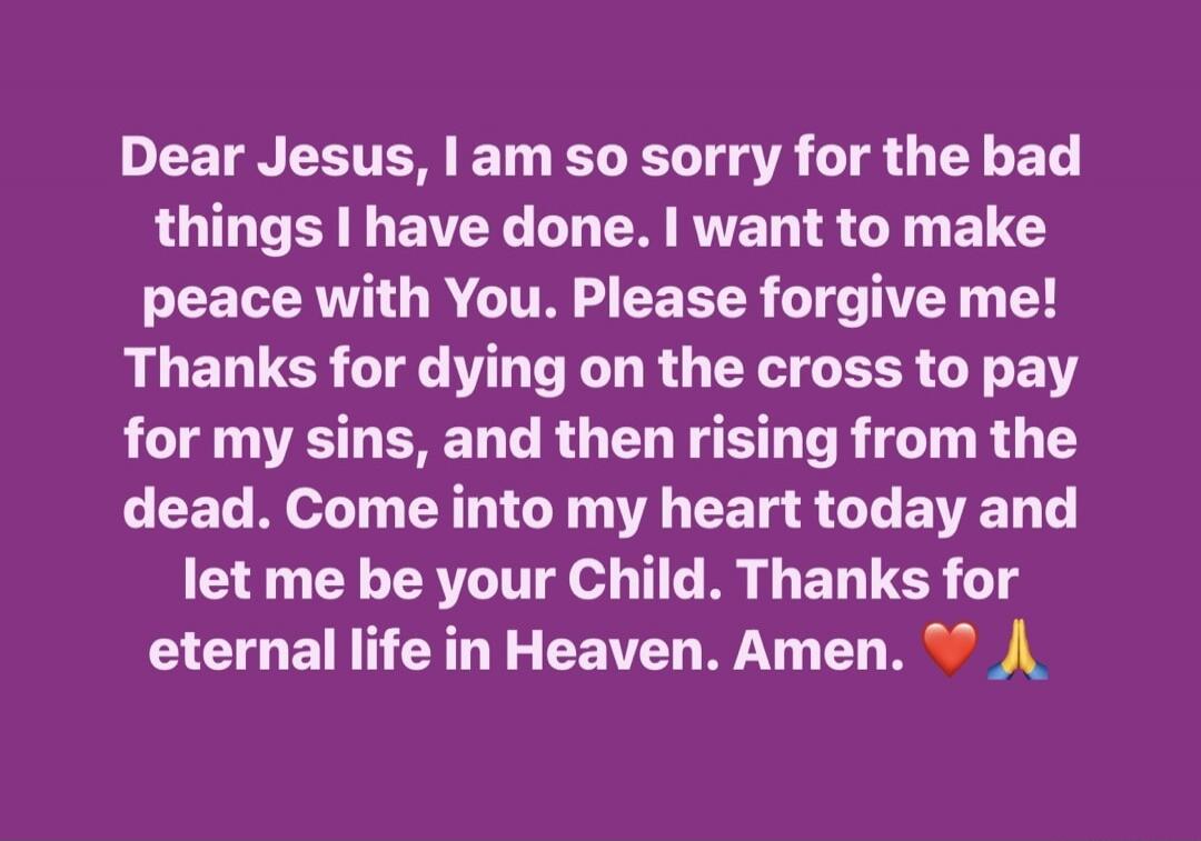 Dear Jesus, I am so sorry for the bad things I have done. I want to make peace with You. Please forgive me! Thanks for dying on the cross to pay for my sins, and then rising from the dead. Come into my heart today and let me be your Child. Thanks for eternal life in Heaven. Amen. ❤️ 🙏