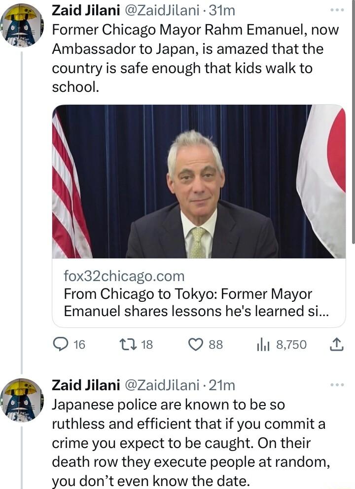 Zaid Jilani ZaidJilani 31m Former Chicago Mayor Rahm Emanuel now Ambassador to Japan is amazed that the country is safe enough that kids walk to school fox32chicagocom From Chicago to Tokyo Former Mayor Emanuel shares lessons hes learned si Q16 T8 Qss 8750 Zaid Jilani ZaidJilani 21m Japanese police are known to be so ruthless and efficient that if you commit a crime you expect to be caught On thei