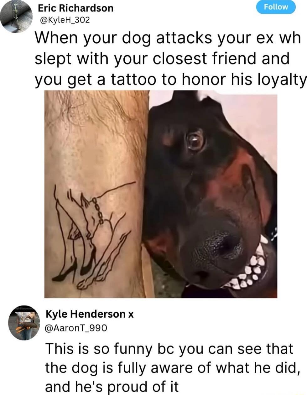 When your dog attacks your ex who slept with your closest friend and you get a tattoo to honor his loyalty. This is so funny bc you can see that the dog is fully aware of what he did, and he's proud of it