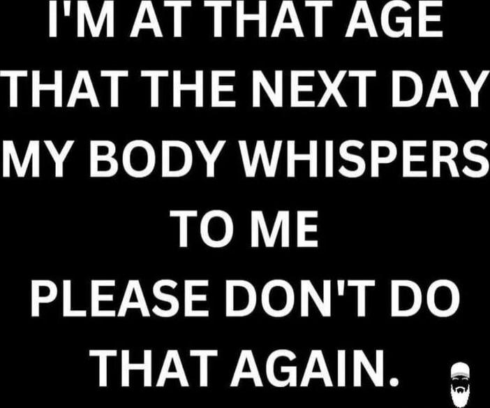 I'M AT THAT AGE THAT THE NEXT DAY MY BODY WHISPERS TO ME PLEASE DON'T DO THAT AGAIN.