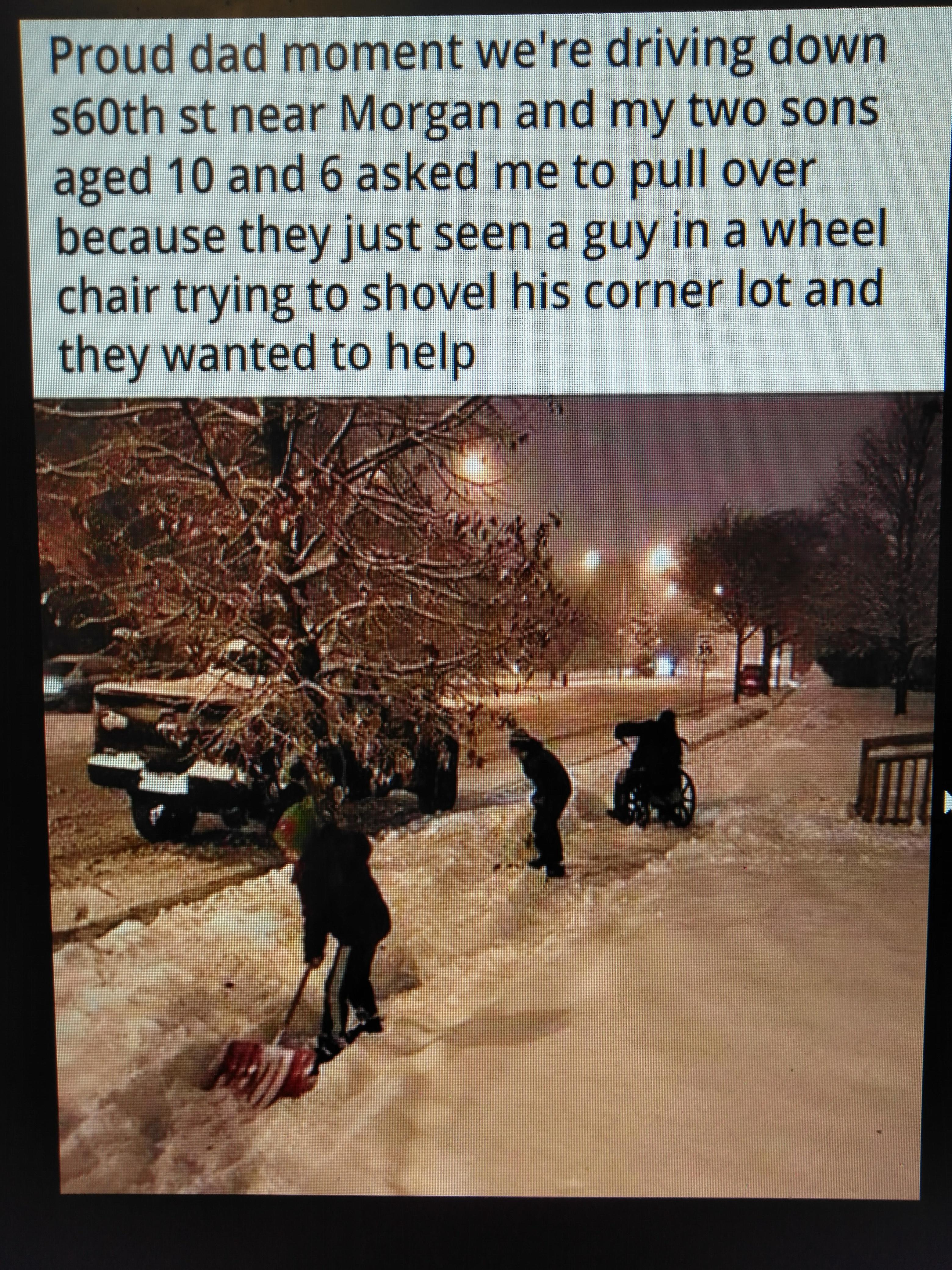 Proud dad moment were driving down s60th st near Morgan and my two sons aged 10 and 6 asked me to pull over because they just seen a guy in a wheel chair trying to shovel his corner lot and they wanted to help