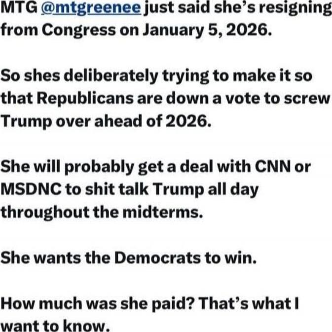MTG @mtgreenee just said she’s resigning from Congress on January 5, 2026.

So shes deliberately trying to make it so that Republicans are down a vote to screw Trump over ahead of 2026.

She will probably get a deal with CNN or MSDNC to shit talk Trump all day throughout the midterms.

She wants the Democrats to win.

How much was she paid? That’s 