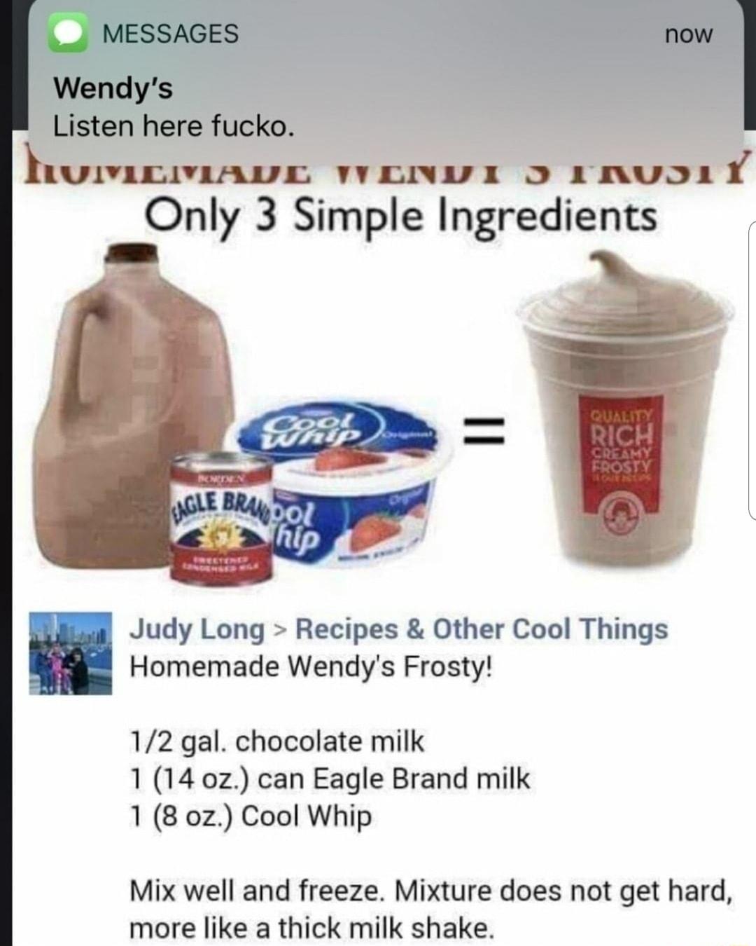 Only 3 Slmple Ingredlents Judy Long Recipes Other Cool Things Homemade Wendys Frosty 12 gal chocolate milk 1 14 oz can Eagle Brand milk 1 8 0z Cool Whip Mix well and freeze Mixture does not get hard more like a thick milk shake
