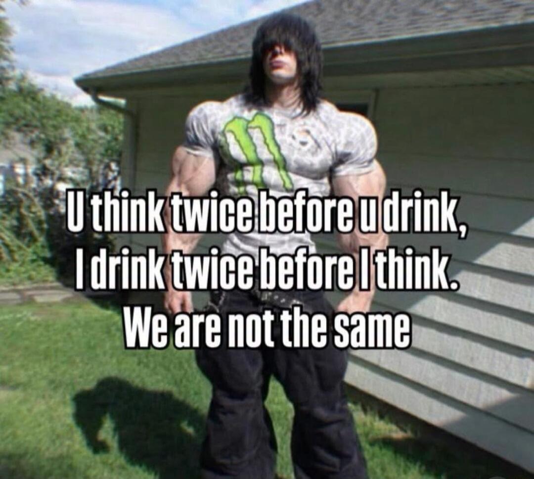 U think twice before u drink, I drink twice before I think. We are not the same