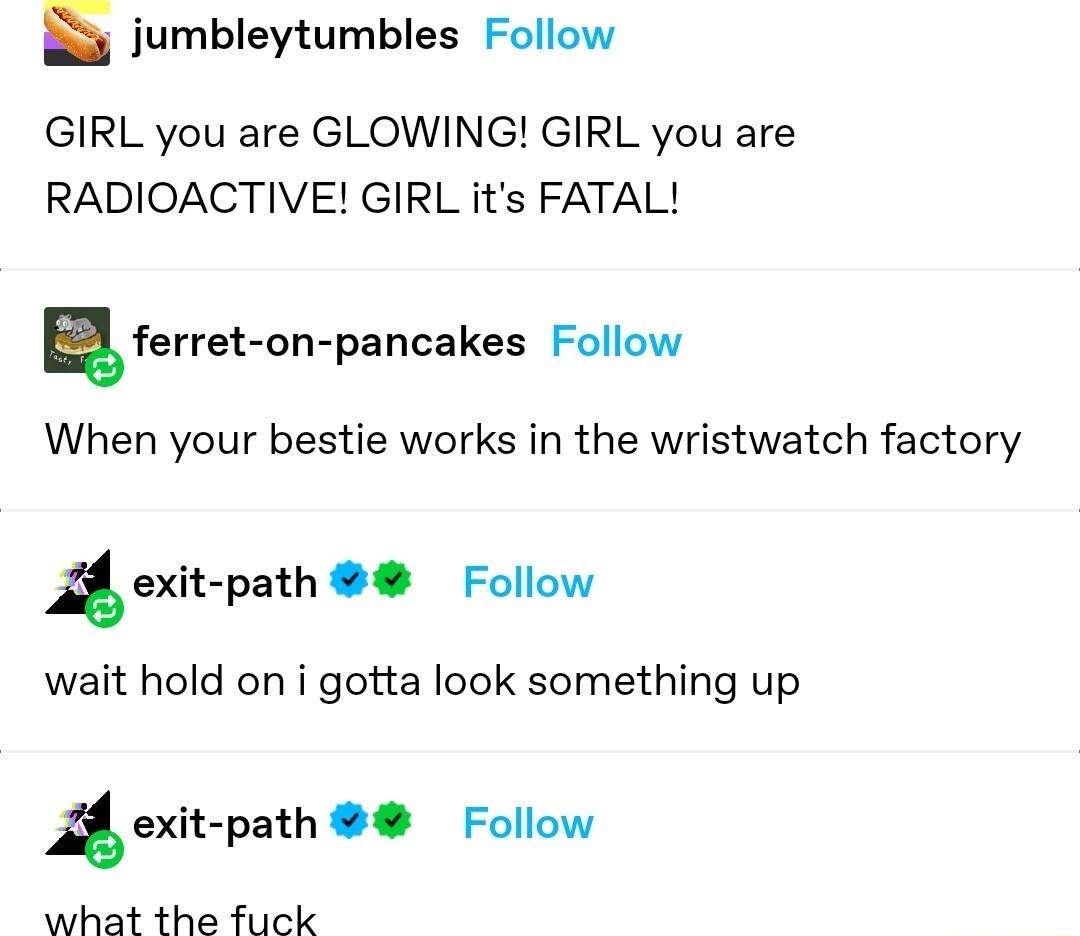 jumbleytumbles Follow GIRL you are GLOWING GIRL you are RADIOACTIVE GIRL its FATAL lferret on pancakes Follow When your bestie works in the wristwatch factory 2 oxitpath Follow wait hold on i gotta look something up 4 exit path Follow what the fuck