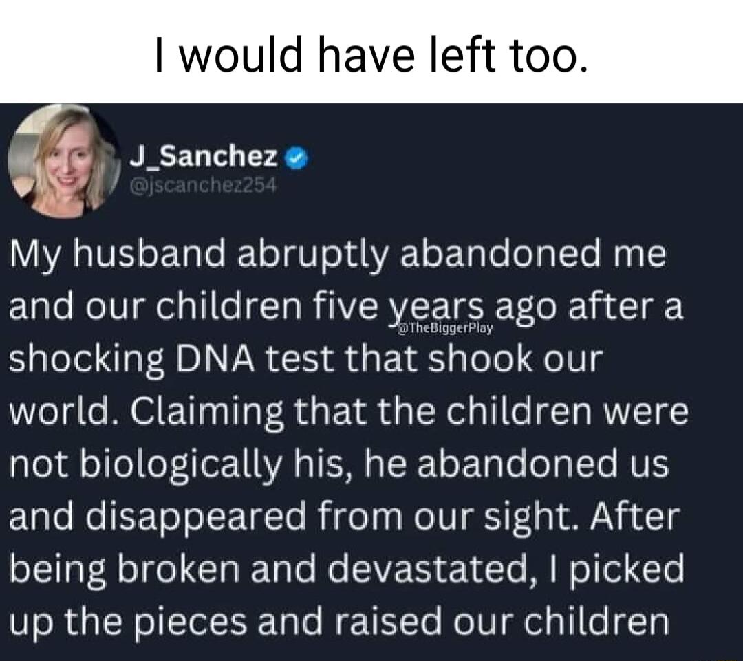 would have left too J_Sanchez My husband abruptly abandoned me and our children five years ago after a shocking DNA test that shook our world Claiming that the children were not biologically his he abandoned us ELlo Mol ISToTolETgTo B e s oIV i F g N3 1 oLl Rolfe Gl sl No EVE T 14 Te M N ol ol T up the pieces and raised our children