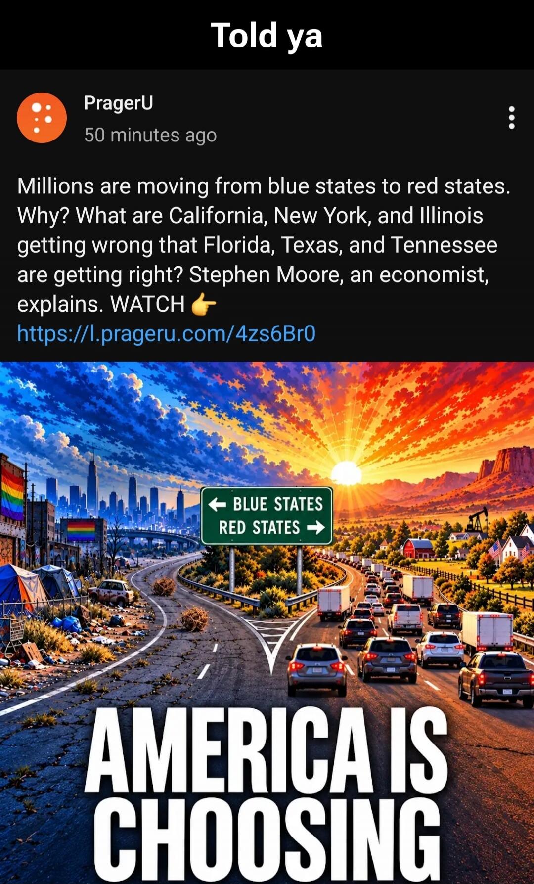 Told ya
PragerU
50 minutes ago
Millions are moving from blue states to red states. Why? What are California, New York, and Illinois getting wrong that Florida, Texas, and Tennessee are getting right? Stephen Moore, an economist, explains. WATCH 👉 https://l.prageru.com/4zs6Br0
← BLUE STATES
RED STATES →
AMERICA IS CHOOSING